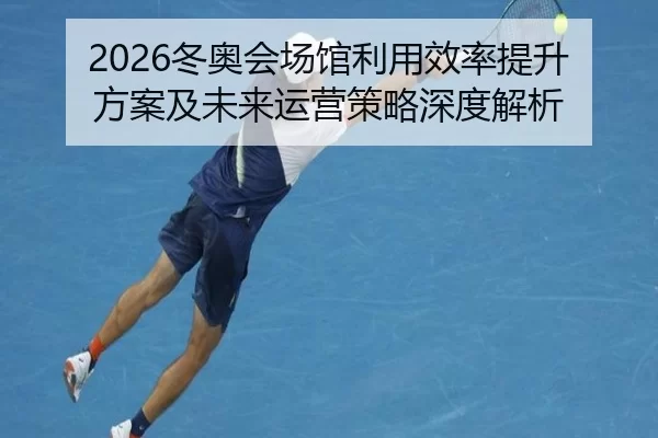 2026冬奥会场馆利用效率提升方案及未来运营策略深度解析